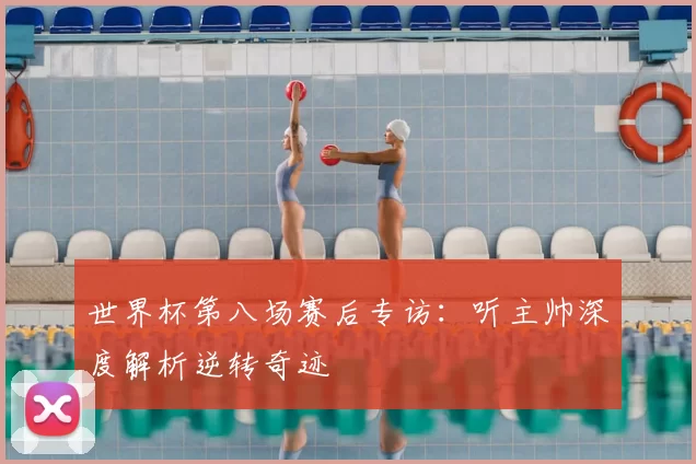 世界杯第八场赛后专访：听主帅深度解析逆转奇迹