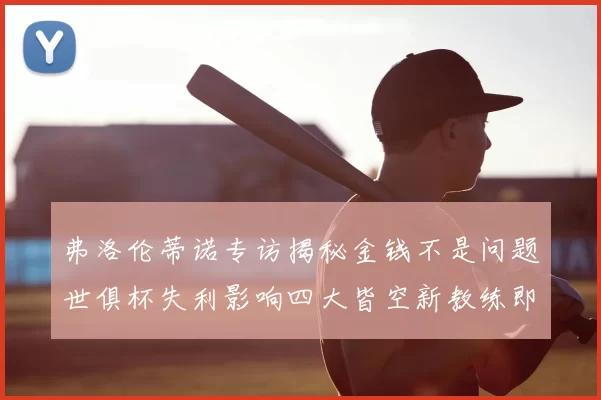 弗洛伦蒂诺专访揭秘金钱不是问题世俱杯失利影响四大皆空新教练即将到来