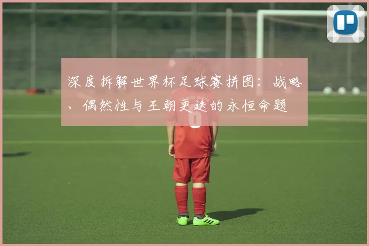 深度拆解世界杯足球赛拼图：战略、偶然性与王朝更迭的永恒命题
