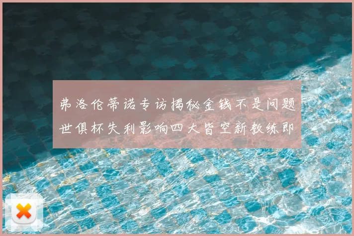 弗洛伦蒂诺专访揭秘金钱不是问题世俱杯失利影响四大皆空新教练即将到来
