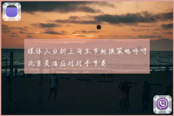 媒体人分析上海末节轮换策略呼吁北京灵活应对对手节奏