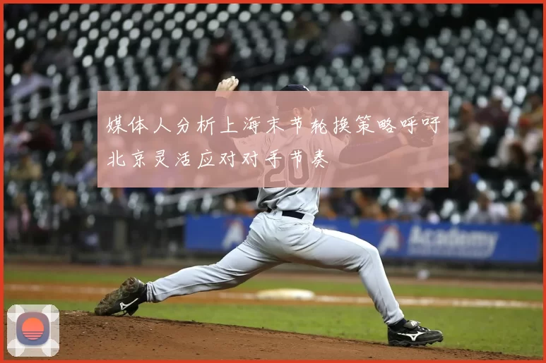 媒体人分析上海末节轮换策略呼吁北京灵活应对对手节奏