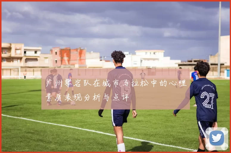 广州攀岩队在城市马拉松中的心理素质表现分析与点评