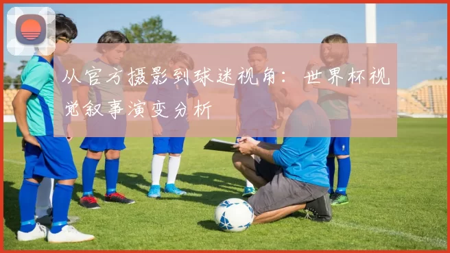 从官方摄影到球迷视角：世界杯视觉叙事演变分析