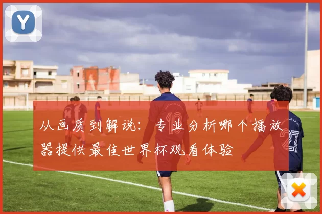 从画质到解说：专业分析哪个播放器提供最佳世界杯观看体验