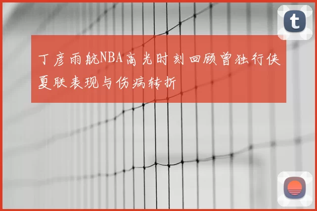丁彦雨航NBA高光时刻回顾曾独行侠夏联表现与伤病转折