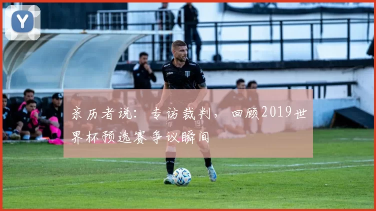 亲历者说:专访裁判,回顾2019世界杯预选赛争议瞬间