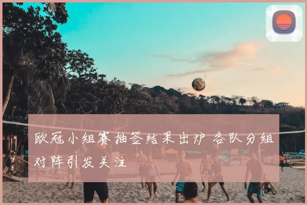 欧冠小组赛抽签结果出炉 各队分组对阵引发关注