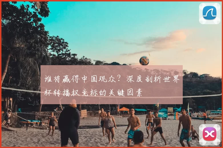 谁将赢得中国观众？深度剖析世界杯转播权竞标的关键因素