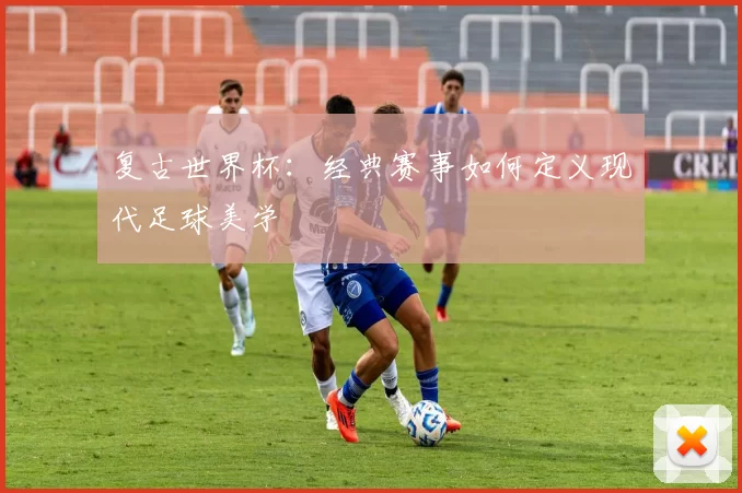 复古世界杯：经典赛事如何定义现代足球美学