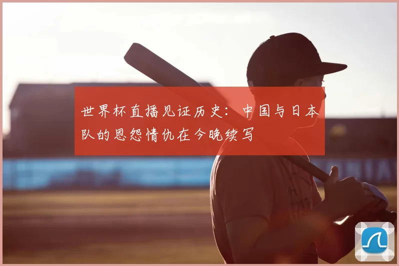 世界杯直播见证历史：中国与日本队的恩怨情仇在今晚续写