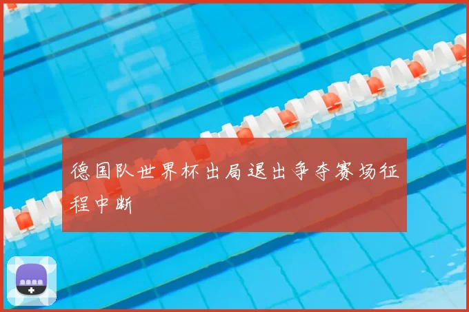 德国队世界杯出局退出争夺赛场征程中断