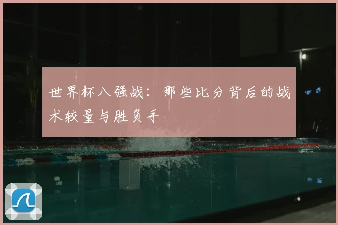 世界杯八强战：那些比分背后的战术较量与胜负手