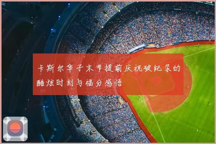 卡斯尔华子末节提前庆祝破纪录的酷炫时刻与福分感悟