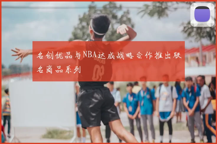 名创优品与NBA达成战略合作推出联名商品系列