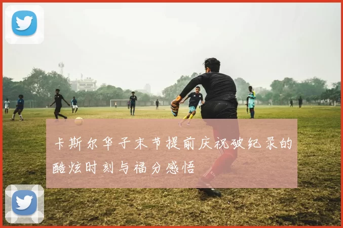 卡斯尔华子末节提前庆祝破纪录的酷炫时刻与福分感悟