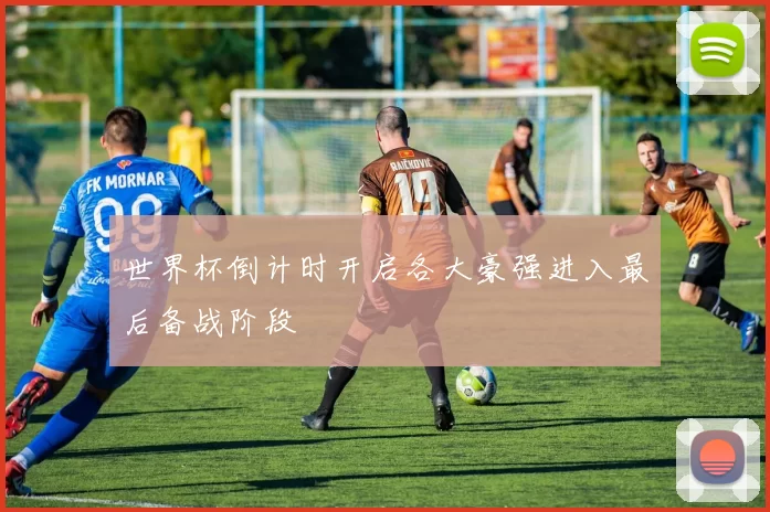 世界杯倒计时开启各大豪强进入最后备战阶段
