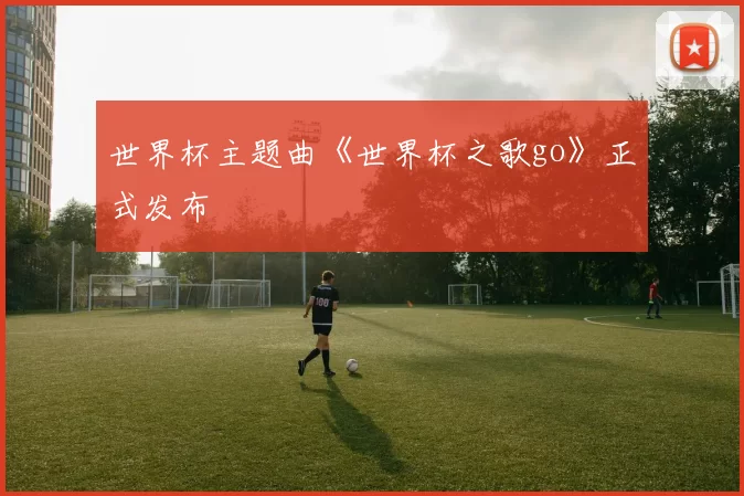 世界杯主题曲《世界杯之歌go》正式发布